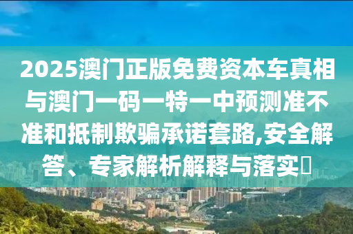 2025澳门正版免费资本车真相与澳门一码一特一中预测准不准和抵制欺骗承诺套路,安全解答、专家解析解释与落实​