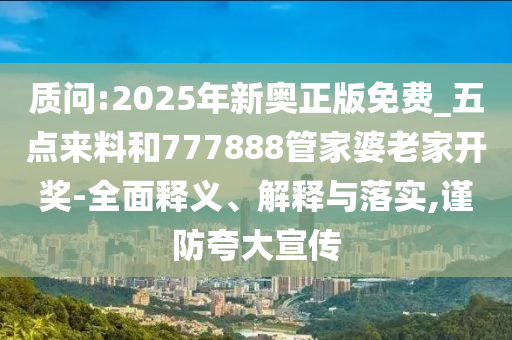 质问:2025年新奥正版免费_五点来料和777888管家婆老家开奖-全面释义、解释与落实,谨防夸大宣传
